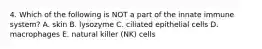 4. Which of the following is NOT a part of the innate immune system? A. skin B. lysozyme C. ciliated epithelial cells D. macrophages E. natural killer (NK) cells