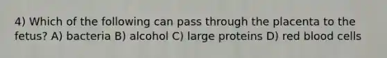 4) Which of the following can pass through the placenta to the fetus? A) bacteria B) alcohol C) large proteins D) red blood cells