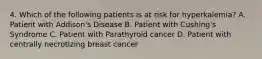 4. Which of the following patients is at risk for hyperkalemia? A. Patient with Addison's Disease B. Patient with Cushing's Syndrome C. Patient with Parathyroid cancer D. Patient with centrally necrotizing breast cancer