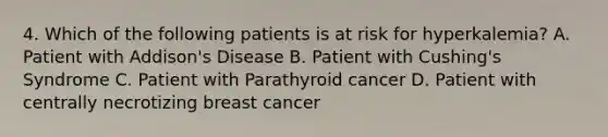 4. Which of the following patients is at risk for hyperkalemia? A. Patient with Addison's Disease B. Patient with Cushing's Syndrome C. Patient with Parathyroid cancer D. Patient with centrally necrotizing breast cancer