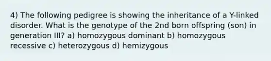 4) The following pedigree is showing the inheritance of a Y-linked disorder. What is the genotype of the 2nd born offspring (son) in generation III? a) homozygous dominant b) homozygous recessive c) heterozygous d) hemizygous