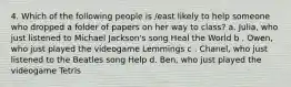 4. Which of the following people is /east likely to help someone who dropped a folder of papers on her way to class? a. Julia, who just listened to Michael Jackson's song Heal the World b . Owen, who just played the videogame Lemmings c . Chanel, who just listened to the Beatles song Help d. Ben, who just played the videogame Tetris