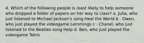 4. Which of the following people is /east likely to help someone who dropped a folder of papers on her way to class? a. Julia, who just listened to Michael Jackson's song Heal the World b . Owen, who just played the videogame Lemmings c . Chanel, who just listened to the Beatles song Help d. Ben, who just played the videogame Tetris