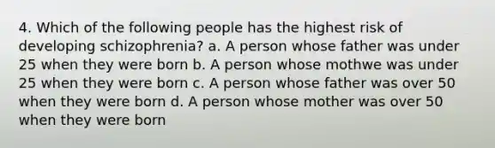 4. Which of the following people has the highest risk of developing schizophrenia? a. A person whose father was under 25 when they were born b. A person whose mothwe was under 25 when they were born c. A person whose father was over 50 when they were born d. A person whose mother was over 50 when they were born