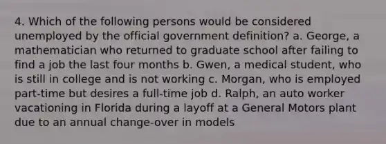 4. Which of the following persons would be considered unemployed by the official government definition? a. George, a mathematician who returned to graduate school after failing to find a job the last four months b. Gwen, a medical student, who is still in college and is not working c. Morgan, who is employed part-time but desires a full-time job d. Ralph, an auto worker vacationing in Florida during a layoff at a General Motors plant due to an annual change-over in models