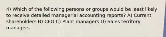 4) Which of the following persons or groups would be least likely to receive detailed managerial accounting reports? A) Current shareholders B) CEO C) Plant managers D) Sales territory managers