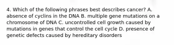 4. Which of the following phrases best describes cancer? A. absence of cyclins in the DNA B. multiple gene mutations on a chromosome of DNA C. uncontrolled cell growth caused by mutations in genes that control the cell cycle D. presence of genetic defects caused by hereditary disorders