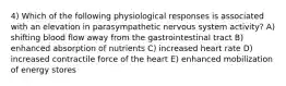 4) Which of the following physiological responses is associated with an elevation in parasympathetic nervous system activity? A) shifting blood flow away from the gastrointestinal tract B) enhanced absorption of nutrients C) increased heart rate D) increased contractile force of the heart E) enhanced mobilization of energy stores