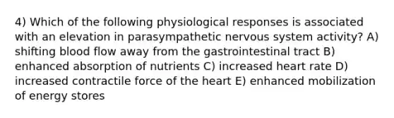 4) Which of the following physiological responses is associated with an elevation in parasympathetic nervous system activity? A) shifting blood flow away from the gastrointestinal tract B) enhanced absorption of nutrients C) increased heart rate D) increased contractile force of the heart E) enhanced mobilization of energy stores