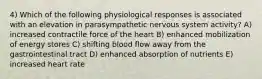 4) Which of the following physiological responses is associated with an elevation in parasympathetic nervous system activity? A) increased contractile force of the heart B) enhanced mobilization of energy stores C) shifting blood flow away from the gastrointestinal tract D) enhanced absorption of nutrients E) increased heart rate