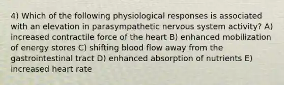 4) Which of the following physiological responses is associated with an elevation in parasympathetic nervous system activity? A) increased contractile force of the heart B) enhanced mobilization of energy stores C) shifting blood flow away from the gastrointestinal tract D) enhanced absorption of nutrients E) increased heart rate