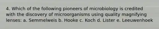 4. Which of the following pioneers of microbiology is credited with the discovery of microorganisms using quality magnifying lenses: a. Semmelweis b. Hooke c. Koch d. Lister e. Leeuwenhoek