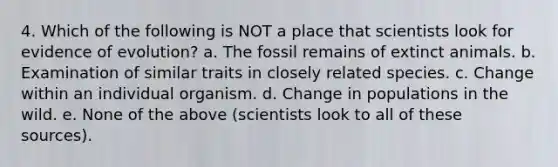 4. Which of the following is NOT a place that scientists look for evidence of evolution? a. The fossil remains of extinct animals. b. Examination of similar traits in closely related species. c. Change within an individual organism. d. Change in populations in the wild. e. None of the above (scientists look to all of these sources).