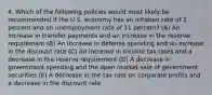 4. Which of the following policies would most likely be recommended if the U.S. economy has an inflation rate of 2 percent and an unemployment rate of 11 percent? (A) An increase in transfer payments and an increase in the reserve requirement (B) An increase in defense spending and an increase in the discount rate (C) An increase in income tax rates and a decrease in the reserve requirement (D) A decrease in government spending and the open market sale of government securities (E) A decrease in the tax rate on corporate profits and a decrease in the discount rate