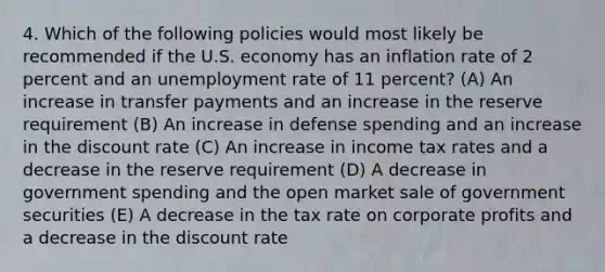 4. Which of the following policies would most likely be recommended if the U.S. economy has an inflation rate of 2 percent and an unemployment rate of 11 percent? (A) An increase in transfer payments and an increase in the reserve requirement (B) An increase in defense spending and an increase in the discount rate (C) An increase in income tax rates and a decrease in the reserve requirement (D) A decrease in government spending and the open market sale of government securities (E) A decrease in the tax rate on corporate profits and a decrease in the discount rate