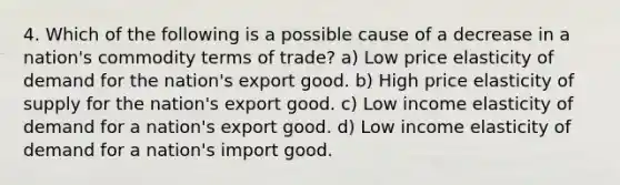 4. Which of the following is a possible cause of a decrease in a nation's commodity terms of trade? a) Low price elasticity of demand for the nation's export good. b) High price elasticity of supply for the nation's export good. c) Low income elasticity of demand for a nation's export good. d) Low income elasticity of demand for a nation's import good.