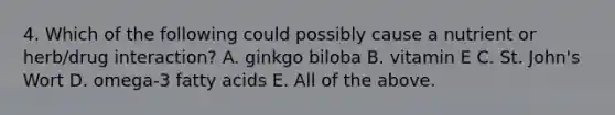4. Which of the following could possibly cause a nutrient or herb/drug interaction? A. ginkgo biloba B. vitamin E C. St. John's Wort D. omega-3 fatty acids E. All of the above.