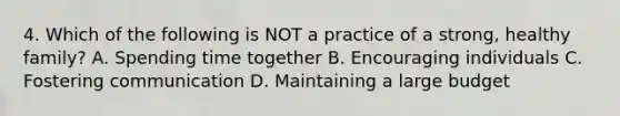 4. Which of the following is NOT a practice of a strong, healthy family? A. Spending time together B. Encouraging individuals C. Fostering communication D. Maintaining a large budget