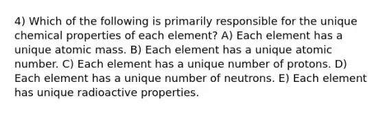 4) Which of the following is primarily responsible for the unique chemical properties of each element? A) Each element has a unique atomic mass. B) Each element has a unique atomic number. C) Each element has a unique number of protons. D) Each element has a unique number of neutrons. E) Each element has unique radioactive properties.