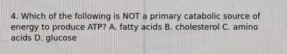 4. Which of the following is NOT a primary catabolic source of energy to produce ATP? A. fatty acids B. cholesterol C. amino acids D. glucose