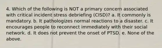 4. Which of the following is NOT a primary concern associated with critical incident stress debriefing (CISD)? a. It commonly is mandatory. b. It pathologizes normal reactions to a disaster. c. It encourages people to reconnect immediately with their social network. d. It does not prevent the onset of PTSD. e. None of the above.