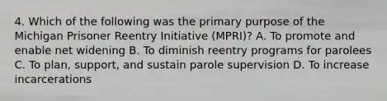 4. Which of the following was the primary purpose of the Michigan Prisoner Reentry Initiative (MPRI)? A. To promote and enable net widening B. To diminish reentry programs for parolees C. To plan, support, and sustain parole supervision D. To increase incarcerations