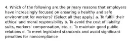 4. Which of the following are the primary reasons that employers have increasingly focused on ensuring a healthy and safe environment for workers? (Select all that apply.) a. To fulfill their ethical and moral responsibility b. To avoid the cost of liability suits, workers' compensation, etc. c. To maintain good public relations d. To meet legislated standards and avoid significant penalties for noncompliance