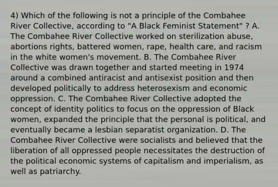 4) Which of the following is not a principle of the Combahee River Collective, according to "A Black Feminist Statement" ? A. The Combahee River Collective worked on sterilization abuse, abortions rights, battered women, rape, health care, and racism in the white women's movement. B. The Combahee River Collective was drawn together and started meeting in 1974 around a combined antiracist and antisexist position and then developed politically to address heterosexism and economic oppression. C. The Combahee River Collective adopted the concept of identity politics to focus on the oppression of Black women, expanded the principle that the personal is political, and eventually became a lesbian separatist organization. D. The Combahee River Collective were socialists and believed that the liberation of all oppressed people necessitates the destruction of the political economic systems of capitalism and imperialism, as well as patriarchy.