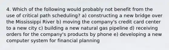 4. Which of the following would probably not benefit from the use of critical path scheduling? a) constructing a new bridge over the Mississippi River b) moving the company's credit card center to a new city c) building a new natural gas pipeline d) receiving orders for the company's products by phone e) developing a new computer system for financial planning