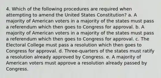 4. Which of the following procedures are required when attempting to amend the United States Constitution? a. A majority of American voters in a majority of the states must pass a referendum which then goes to Congress for approval. b. A majority of American voters in a majority of the states must pass a referendum which then goes to Congress for approval. c. The Electoral College must pass a resolution which then goes to Congress for approval. d. Three-quarters of the states must ratify a resolution already approved by Congress. e. A majority of American voters must approve a resolution already passed by Congress.