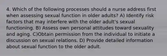 4. Which of the following processes should a nurse address first when assessing sexual function in older adults? A) Identify risk factors that may interfere with the older adult's sexual functioning. B) Assess own personal attitudes toward sexuality and aging. C)Obtain permission from the individual to initiate a discussion on sexual relations. D) Provide detailed information about sexual function to the older adult.