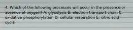 4. Which of the following processes will occur in the presence or absence of oxygen? A. glycolysis B. electron transport chain C. oxidative phosphorylation D. cellular respiration E. citric acid cycle