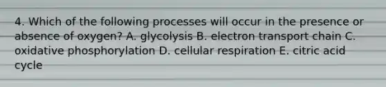 4. Which of the following processes will occur in the presence or absence of oxygen? A. glycolysis B. electron transport chain C. <a href='https://www.questionai.com/knowledge/kFazUb9IwO-oxidative-phosphorylation' class='anchor-knowledge'>oxidative phosphorylation</a> D. <a href='https://www.questionai.com/knowledge/k1IqNYBAJw-cellular-respiration' class='anchor-knowledge'>cellular respiration</a> E. citric acid cycle