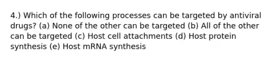 4.) Which of the following processes can be targeted by antiviral drugs? (a) None of the other can be targeted (b) All of the other can be targeted (c) Host cell attachments (d) Host protein synthesis (e) Host mRNA synthesis