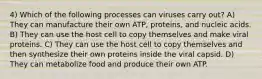 4) Which of the following processes can viruses carry out? A) They can manufacture their own ATP, proteins, and nucleic acids. B) They can use the host cell to copy themselves and make viral proteins. C) They can use the host cell to copy themselves and then synthesize their own proteins inside the viral capsid. D) They can metabolize food and produce their own ATP.