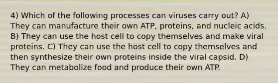 4) Which of the following processes can viruses carry out? A) They can manufacture their own ATP, proteins, and nucleic acids. B) They can use the host cell to copy themselves and make viral proteins. C) They can use the host cell to copy themselves and then synthesize their own proteins inside the viral capsid. D) They can metabolize food and produce their own ATP.