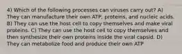 4) Which of the following processes can viruses carry out? A) They can manufacture their own ATP, proteins, and nucleic acids. B) They can use the host cell to copy themselves and make viral proteins. C) They can use the host cell to copy themselves and then synthesize their own proteins inside the viral capsid. D) They can metabolize food and produce their own ATP