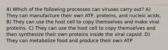 4) Which of the following processes can viruses carry out? A) They can manufacture their own ATP, proteins, and nucleic acids. B) They can use the host cell to copy themselves and make viral proteins. C) They can use the host cell to copy themselves and then synthesize their own proteins inside the viral capsid. D) They can metabolize food and produce their own ATP