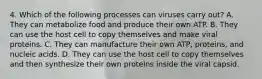 4. Which of the following processes can viruses carry out? A. They can metabolize food and produce their own ATP. B. They can use the host cell to copy themselves and make viral proteins. C. They can manufacture their own ATP, proteins, and nucleic acids. D. They can use the host cell to copy themselves and then synthesize their own proteins inside the viral capsid.