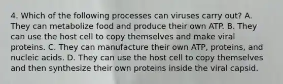 4. Which of the following processes can viruses carry out? A. They can metabolize food and produce their own ATP. B. They can use the host cell to copy themselves and make viral proteins. C. They can manufacture their own ATP, proteins, and nucleic acids. D. They can use the host cell to copy themselves and then synthesize their own proteins inside the viral capsid.