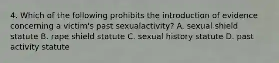 4. Which of the following prohibits the introduction of evidence concerning a victim's past sexualactivity? A. sexual shield statute B. rape shield statute C. sexual history statute D. past activity statute