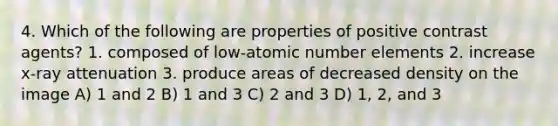 4. Which of the following are properties of positive contrast agents? 1. composed of low-atomic number elements 2. increase x-ray attenuation 3. produce areas of decreased density on the image A) 1 and 2 B) 1 and 3 C) 2 and 3 D) 1, 2, and 3