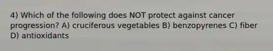 4) Which of the following does NOT protect against cancer progression? A) cruciferous vegetables B) benzopyrenes C) fiber D) antioxidants