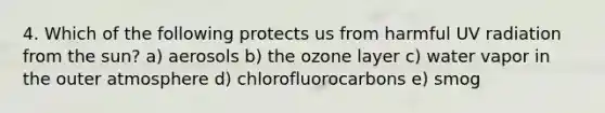 4. Which of the following protects us from harmful UV radiation from the sun? a) aerosols b) the ozone layer c) water vapor in the outer atmosphere d) chlorofluorocarbons e) smog