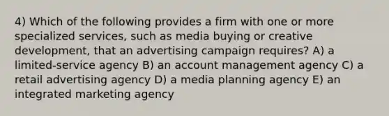 4) Which of the following provides a firm with one or more specialized services, such as media buying or creative development, that an advertising campaign requires? A) a limited-service agency B) an account management agency C) a retail advertising agency D) a media planning agency E) an integrated marketing agency