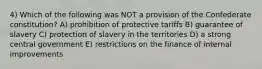 4) Which of the following was NOT a provision of the Confederate constitution? A) prohibition of protective tariffs B) guarantee of slavery C) protection of slavery in the territories D) a strong central government E) restrictions on the finance of internal improvements