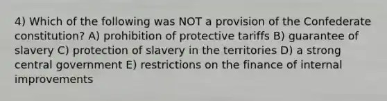 4) Which of the following was NOT a provision of the Confederate constitution? A) prohibition of protective tariffs B) guarantee of slavery C) protection of slavery in the territories D) a strong central government E) restrictions on the finance of internal improvements