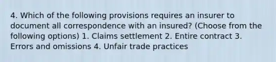 4. Which of the following provisions requires an insurer to document all correspondence with an insured? (Choose from the following options) 1. Claims settlement 2. Entire contract 3. Errors and omissions 4. Unfair trade practices