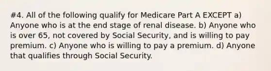 #4. All of the following qualify for Medicare Part A EXCEPT a) Anyone who is at the end stage of renal disease. b) Anyone who is over 65, not covered by Social Security, and is willing to pay premium. c) Anyone who is willing to pay a premium. d) Anyone that qualifies through Social Security.