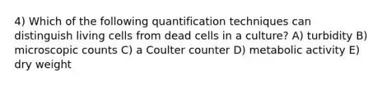 4) Which of the following quantification techniques can distinguish living cells from dead cells in a culture? A) turbidity B) microscopic counts C) a Coulter counter D) metabolic activity E) dry weight